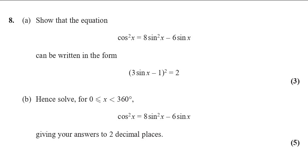 8.-(a)-Show-that-the-equation--\[-\cos^2-x-=-8-\sin^2-x---6-\sin-x-\]--can-be-written-in-the-form--\[-(3-\sin-x---1)^2-=-2-\]--(b)-Hence-solve,-for-\(-0-\leq-x-<-360^{\circ}-\),--\[-\cos^2-x-=-8-\sin^2-x---6-\sin-x-\]--giving-your-answers-to-2-decimal-places.-Edexcel-A-Level Maths Pure-Question 9-2017-Paper 3.png
